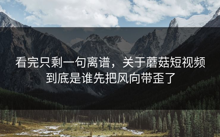 看完只剩一句离谱，关于蘑菇短视频到底是谁先把风向带歪了