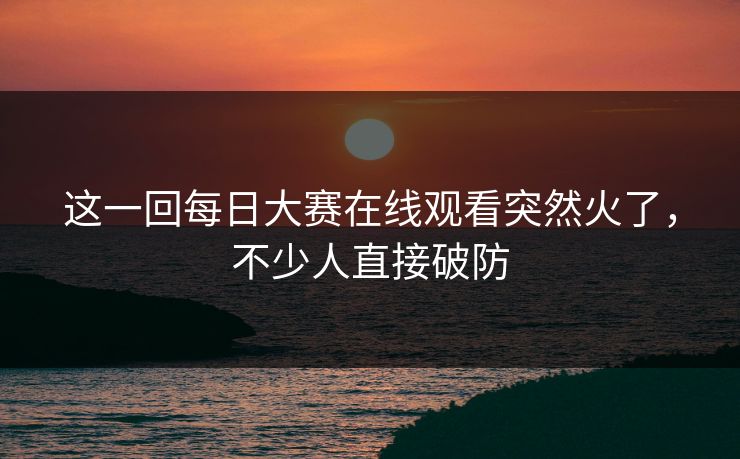 这一回每日大赛在线观看突然火了，不少人直接破防