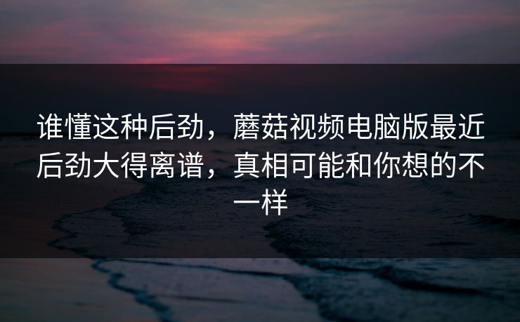 谁懂这种后劲,蘑菇视频电脑版最近后劲大得离谱,真相可能和你想的不一样 谁懂这种后劲,蘑菇视频电脑版最近后劲大得离谱,真相可能和你想的不一样