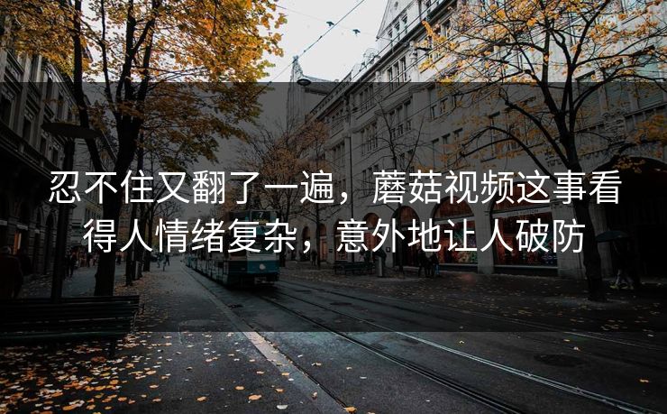 忍不住又翻了一遍，蘑菇视频这事看得人情绪复杂，意外地让人破防