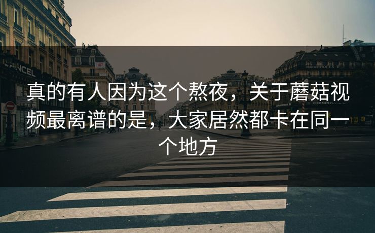 真的有人因为这个熬夜,关于蘑菇视频最离谱的是,大家居然都卡在同一个地方 真的有人因为这个熬夜,关于蘑菇视频最离谱的是,大家居然都卡在同一个地方
