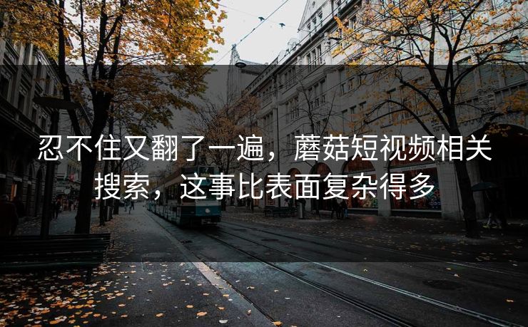 忍不住又翻了一遍,蘑菇短视频相关搜索,这事比表面复杂得多 忍不住又翻了一遍,蘑菇短视频相关搜索,这事比表面复杂得多