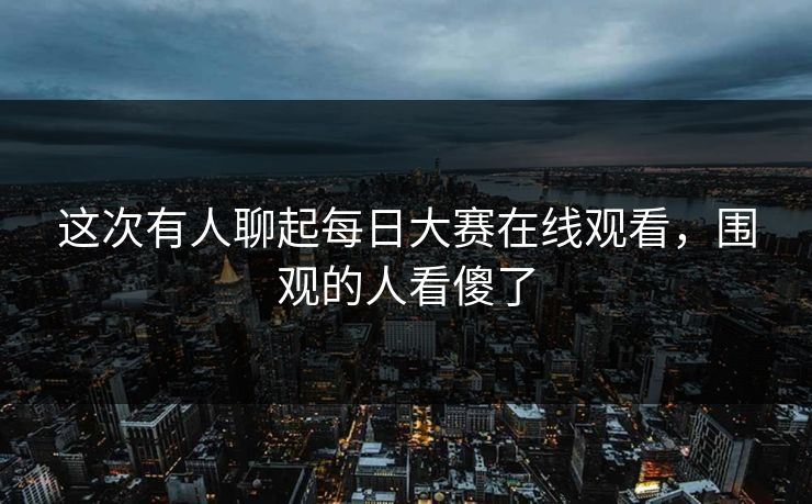 这次有人聊起每日大赛在线观看,围观的人看傻了 这次有人聊起每日大赛在线观看,围观的人看傻了