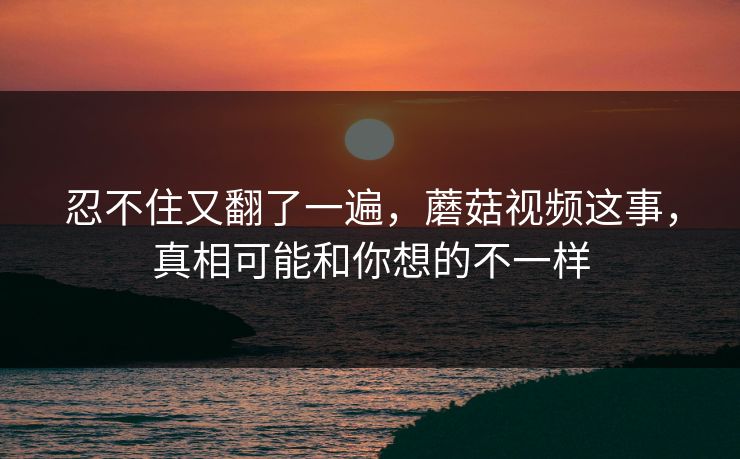 忍不住又翻了一遍,蘑菇视频这事,真相可能和你想的不一样 忍不住又翻了一遍,蘑菇视频这事,真相可能和你想的不一样