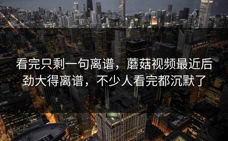 看完只剩一句离谱,蘑菇视频最近后劲大得离谱,不少人看完都沉默了 看完只剩一句离谱,蘑菇视频最近后劲大得离谱,不少人看完都沉默了
