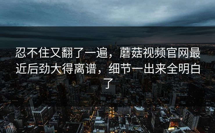 忍不住又翻了一遍,蘑菇视频官网最近后劲大得离谱,细节一出来全明白了 忍不住又翻了一遍,蘑菇视频官网最近后劲大得离谱,细节一出来全明白了