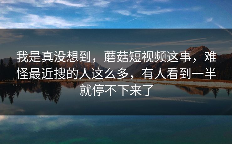 我是真没想到,蘑菇短视频这事,难怪最近搜的人这么多,有人看到一半就停不下来了 我是真没想到,蘑菇短视频这事,难怪最近搜的人这么多,有人看到一半就停不下来了