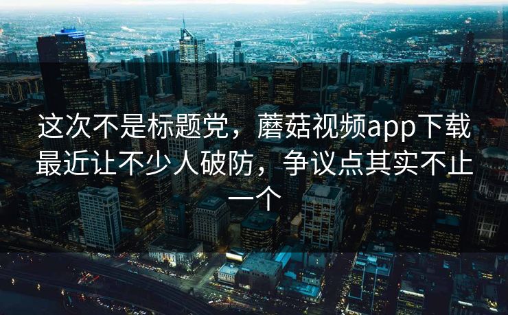 这次不是标题党,蘑菇视频app下载最近让不少人破防,争议点其实不止一个 这次不是标题党,蘑菇视频app下载最近让不少人破防,争议点其实不止一个