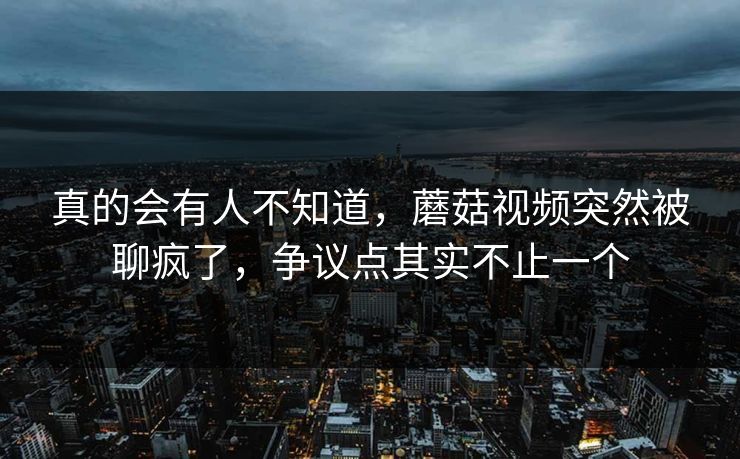 真的会有人不知道,蘑菇视频突然被聊疯了,争议点其实不止一个 真的会有人不知道,蘑菇视频突然被聊疯了,争议点其实不止一个