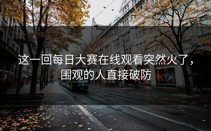 这一回每日大赛在线观看突然火了,围观的人直接破防 这一回每日大赛在线观看突然火了,围观的人直接破防