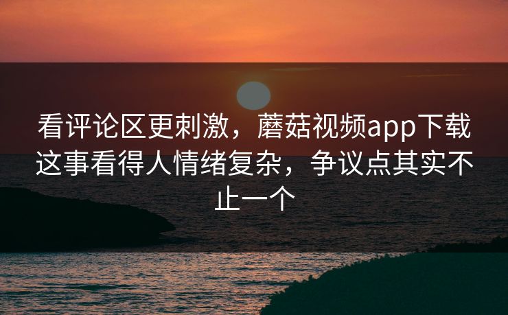 看评论区更刺激,蘑菇视频app下载这事看得人情绪复杂,争议点其实不止一个 看评论区更刺激,蘑菇视频app下载这事看得人情绪复杂,争议点其实不止一个