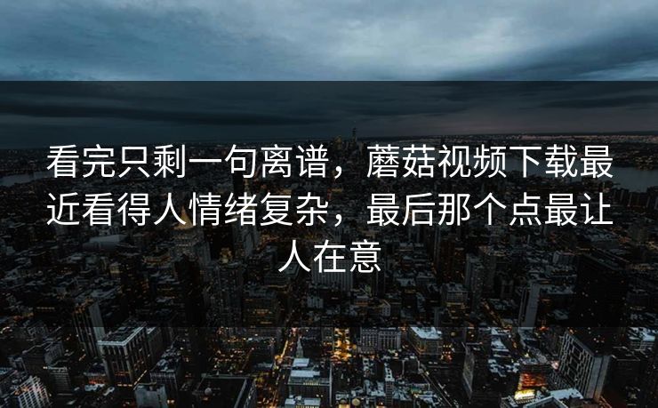 看完只剩一句离谱,蘑菇视频下载最近看得人情绪复杂,最后那个点最让人在意 看完只剩一句离谱,蘑菇视频下载最近看得人情绪复杂,最后那个点最让人在意