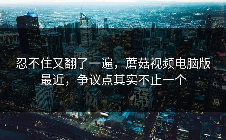 忍不住又翻了一遍,蘑菇视频电脑版最近,争议点其实不止一个 忍不住又翻了一遍,蘑菇视频电脑版最近,争议点其实不止一个