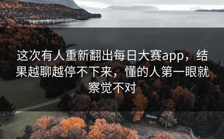 这次有人重新翻出每日大赛app,结果越聊越停不下来,懂的人第一眼就察觉不对 这次有人重新翻出每日大赛app,结果越聊越停不下来,懂的人第一眼就察觉不对