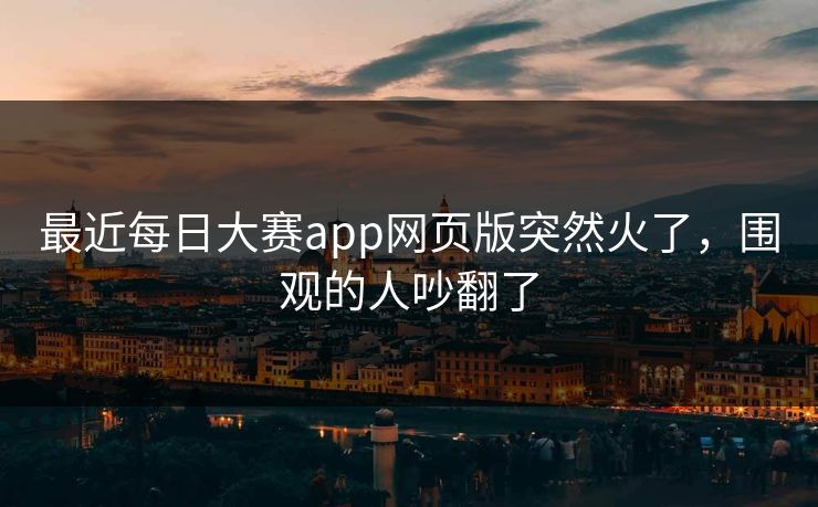 最近每日大赛app网页版突然火了,围观的人吵翻了 最近每日大赛app网页版突然火了,围观的人吵翻了