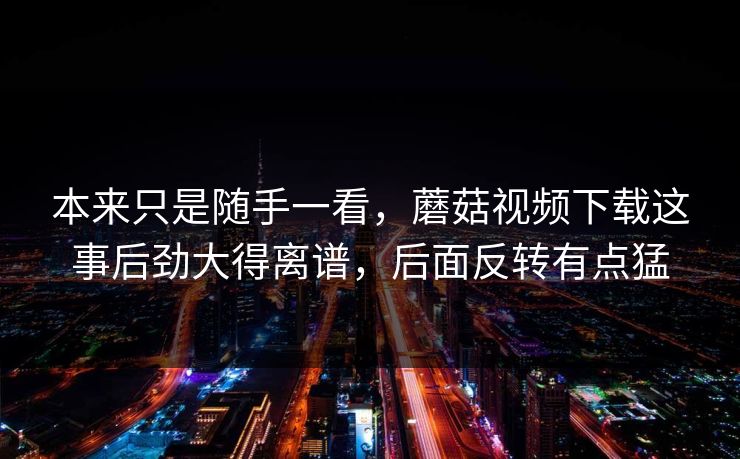 本来只是随手一看,蘑菇视频下载这事后劲大得离谱,后面反转有点猛 本来只是随手一看,蘑菇视频下载这事后劲大得离谱,后面反转有点猛