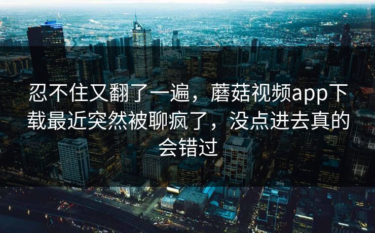忍不住又翻了一遍,蘑菇视频app下载最近突然被聊疯了,没点进去真的会错过 忍不住又翻了一遍,蘑菇视频app下载最近突然被聊疯了,没点进去真的会错过