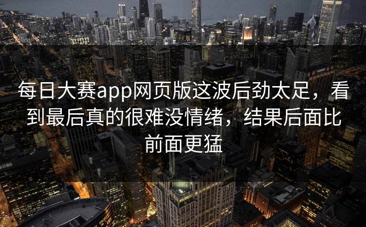 每日大赛app网页版这波后劲太足,看到最后真的很难没情绪,结果后面比前面更猛 每日大赛app网页版这波后劲太足,看到最后真的很难没情绪,结果后面比前面更猛