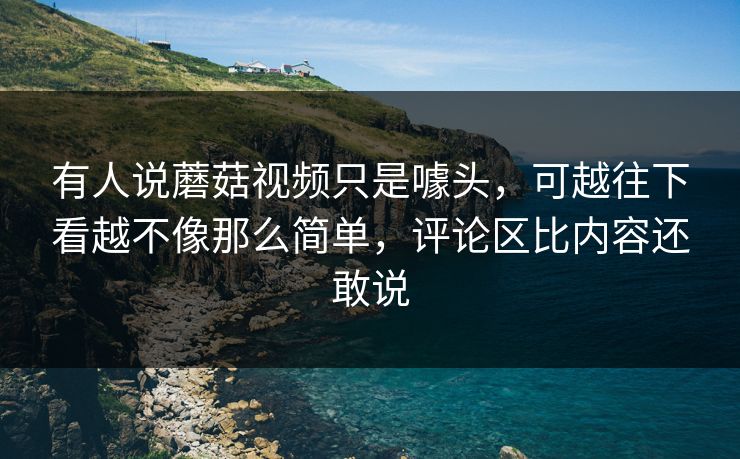 有人说蘑菇视频只是噱头,可越往下看越不像那么简单,评论区比内容还敢说 有人说蘑菇视频只是噱头,可越往下看越不像那么简单,评论区比内容还敢说