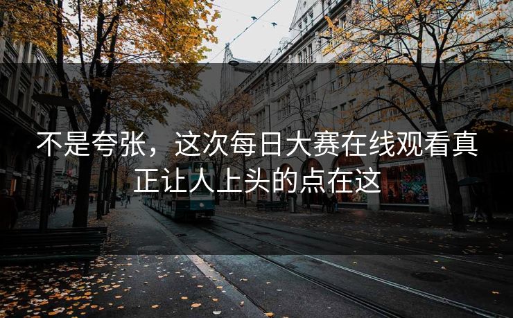 不是夸张,这次每日大赛在线观看真正让人上头的点在这 不是夸张,这次每日大赛在线观看真正让人上头的点在这