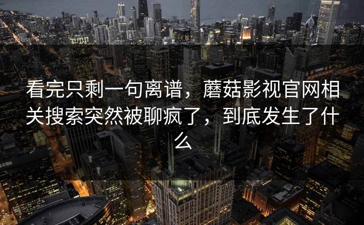 看完只剩一句离谱,蘑菇影视官网相关搜索突然被聊疯了,到底发生了什么 看完只剩一句离谱,蘑菇影视官网相关搜索突然被聊疯了,到底发生了什么