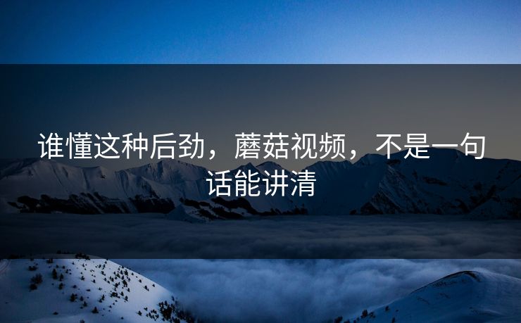 谁懂这种后劲,蘑菇视频,不是一句话能讲清 谁懂这种后劲,蘑菇视频,不是一句话能讲清