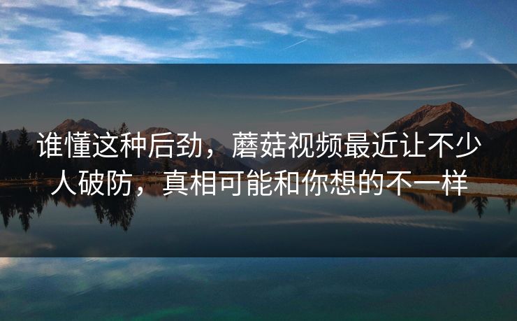 谁懂这种后劲,蘑菇视频最近让不少人破防,真相可能和你想的不一样 谁懂这种后劲,蘑菇视频最近让不少人破防,真相可能和你想的不一样