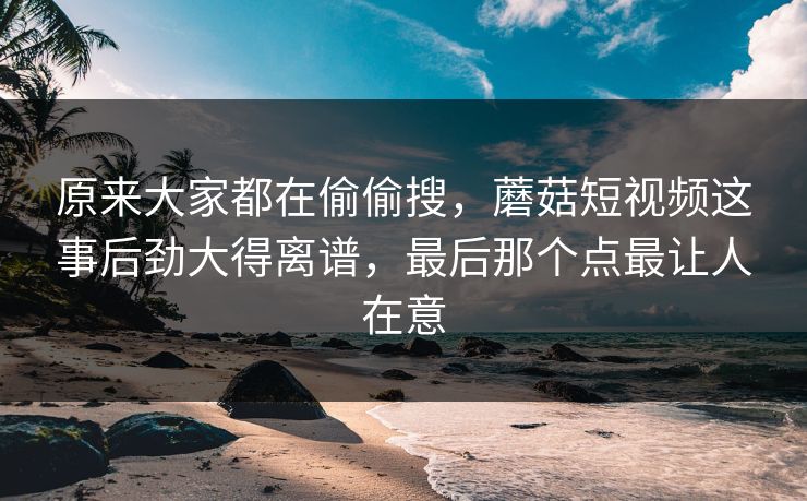 原来大家都在偷偷搜,蘑菇短视频这事后劲大得离谱,最后那个点最让人在意 原来大家都在偷偷搜,蘑菇短视频这事后劲大得离谱,最后那个点最让人在意